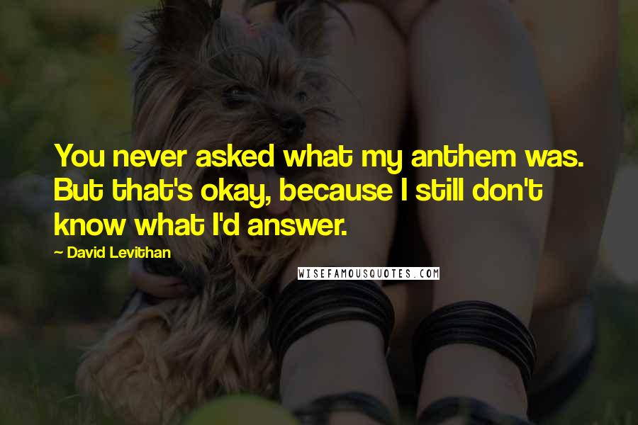 David Levithan Quotes: You never asked what my anthem was. But that's okay, because I still don't know what I'd answer.