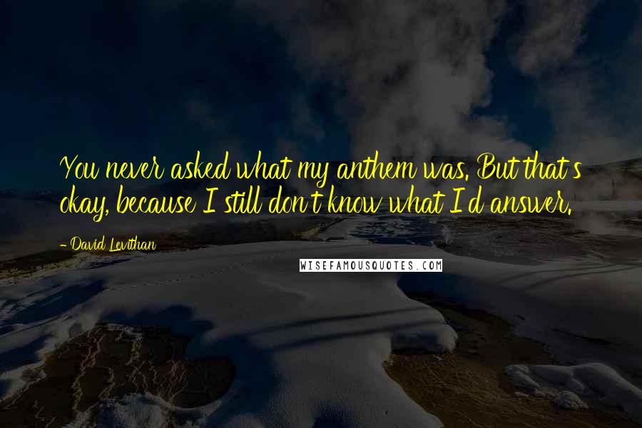 David Levithan Quotes: You never asked what my anthem was. But that's okay, because I still don't know what I'd answer.