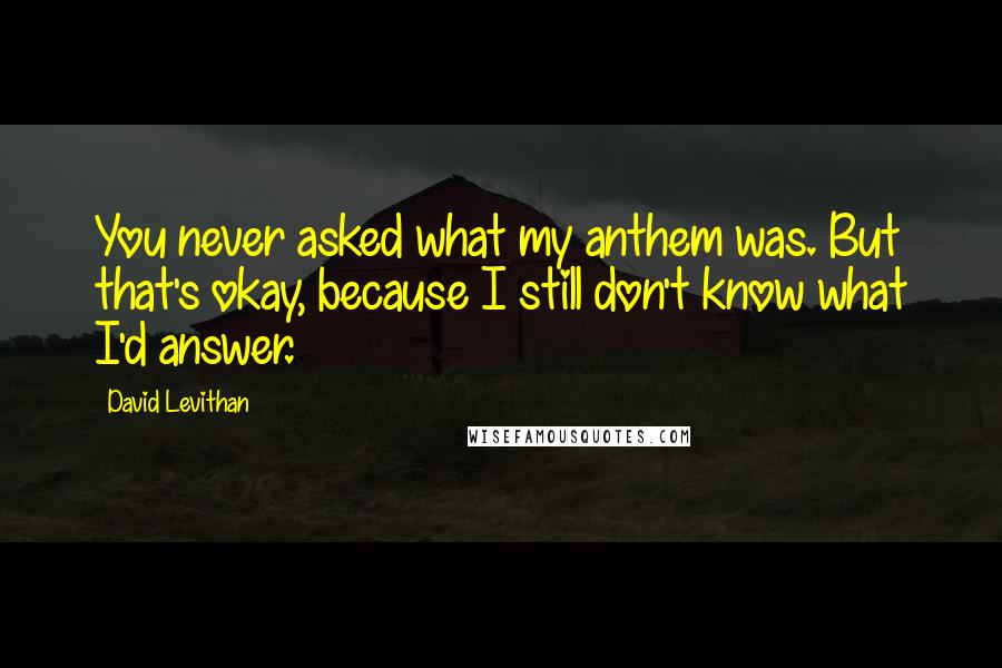 David Levithan Quotes: You never asked what my anthem was. But that's okay, because I still don't know what I'd answer.