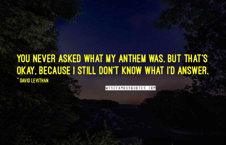 David Levithan Quotes: You never asked what my anthem was. But that's okay, because I still don't know what I'd answer.