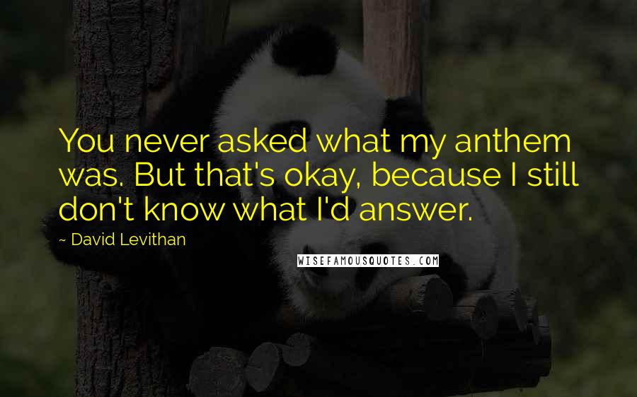 David Levithan Quotes: You never asked what my anthem was. But that's okay, because I still don't know what I'd answer.