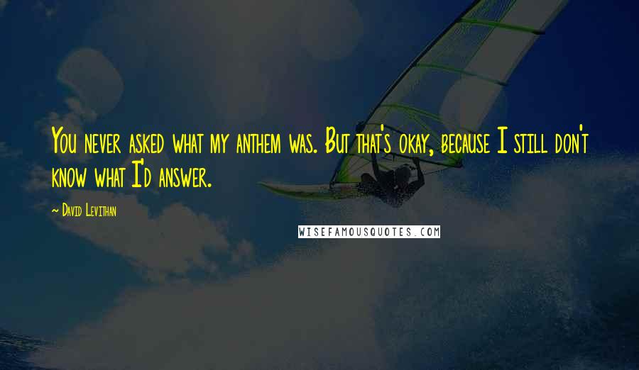 David Levithan Quotes: You never asked what my anthem was. But that's okay, because I still don't know what I'd answer.