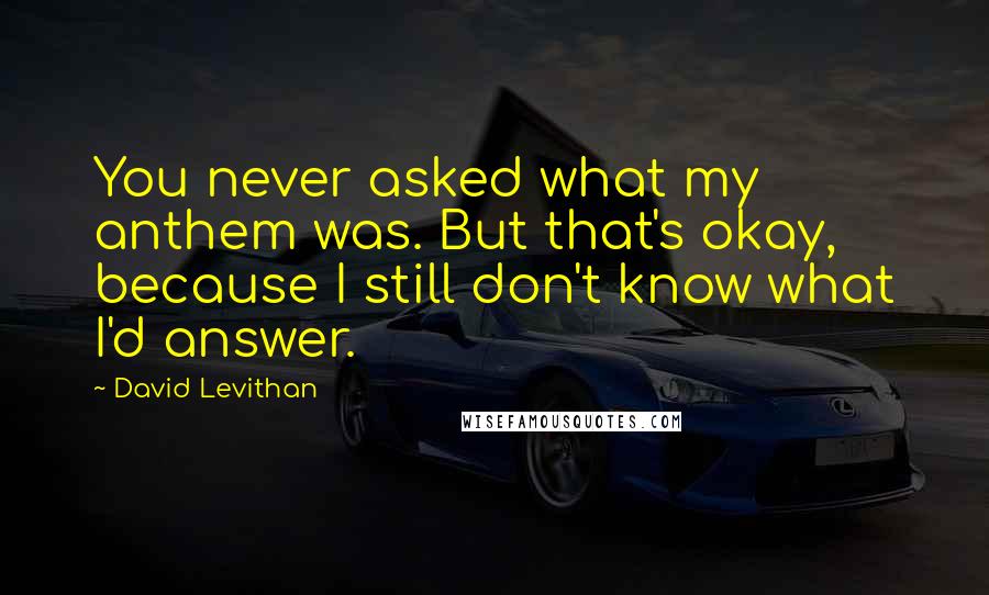 David Levithan Quotes: You never asked what my anthem was. But that's okay, because I still don't know what I'd answer.