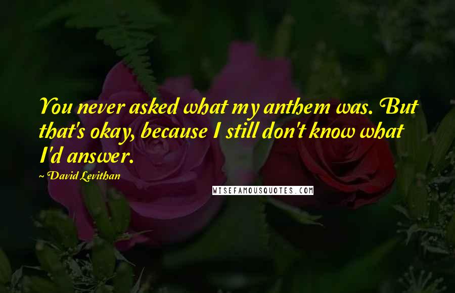 David Levithan Quotes: You never asked what my anthem was. But that's okay, because I still don't know what I'd answer.