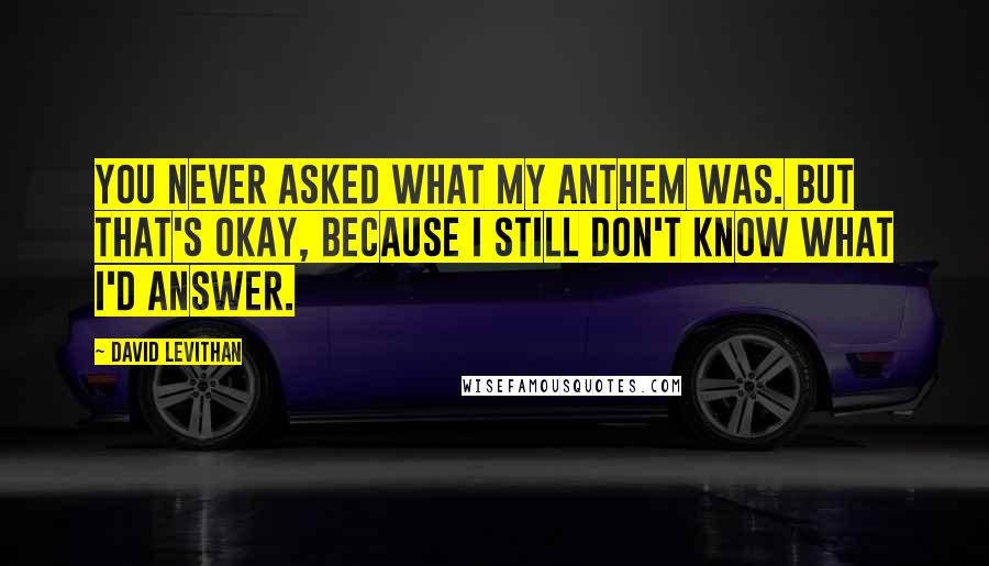 David Levithan Quotes: You never asked what my anthem was. But that's okay, because I still don't know what I'd answer.