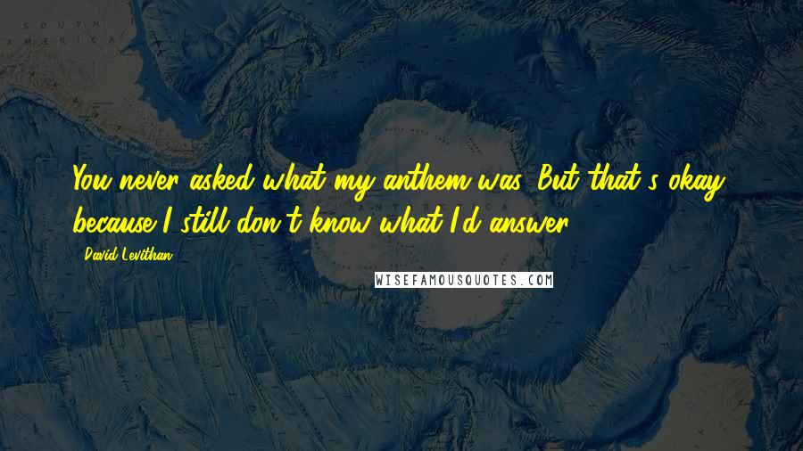 David Levithan Quotes: You never asked what my anthem was. But that's okay, because I still don't know what I'd answer.