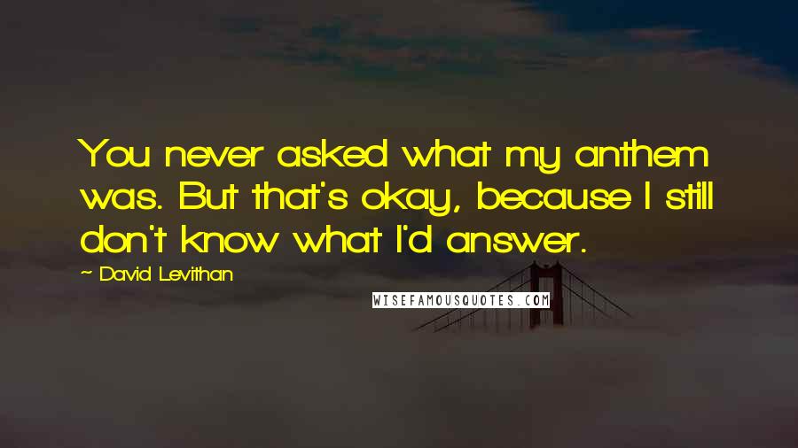 David Levithan Quotes: You never asked what my anthem was. But that's okay, because I still don't know what I'd answer.