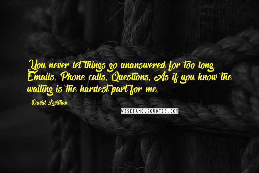 David Levithan Quotes: You never let things go unanswered for too long. Emails. Phone calls. Questions. As if you know the waiting is the hardest part for me.