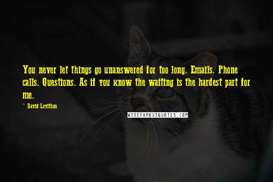 David Levithan Quotes: You never let things go unanswered for too long. Emails. Phone calls. Questions. As if you know the waiting is the hardest part for me.