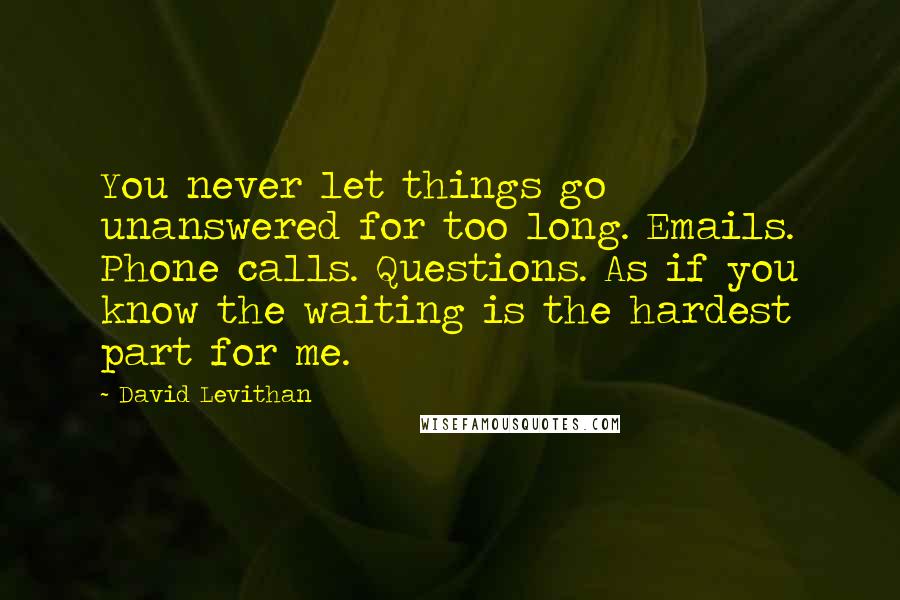 David Levithan Quotes: You never let things go unanswered for too long. Emails. Phone calls. Questions. As if you know the waiting is the hardest part for me.