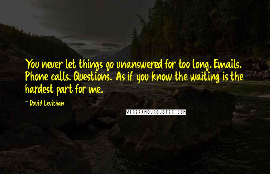 David Levithan Quotes: You never let things go unanswered for too long. Emails. Phone calls. Questions. As if you know the waiting is the hardest part for me.