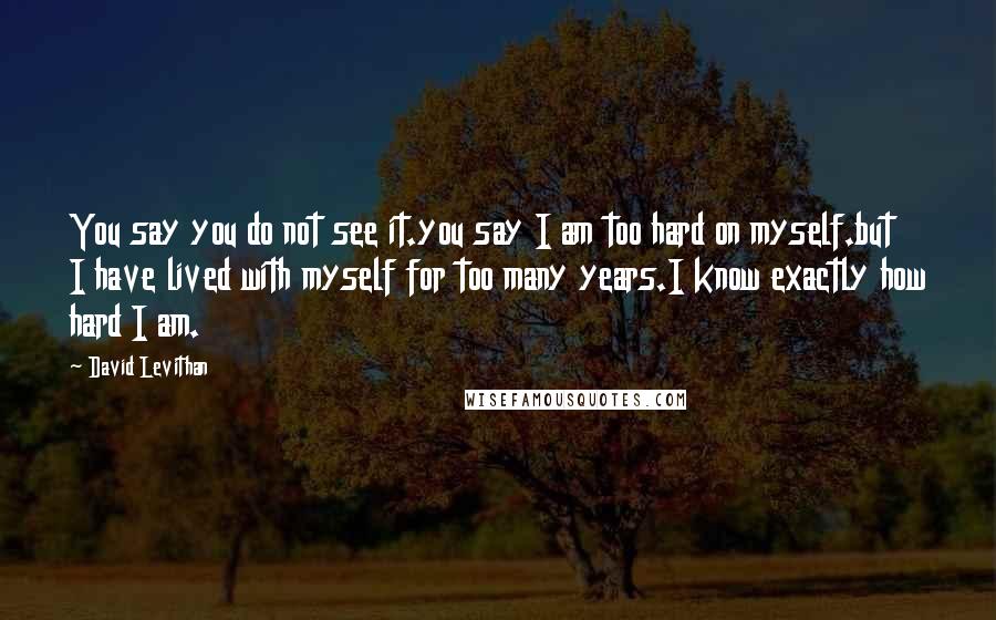 David Levithan Quotes: You say you do not see it.you say I am too hard on myself.but I have lived with myself for too many years.I know exactly how hard I am.