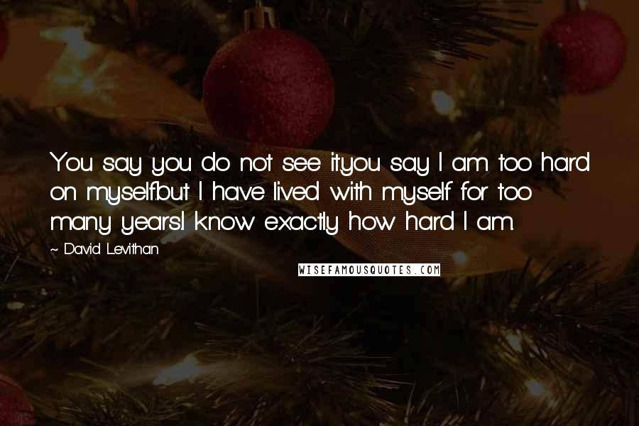 David Levithan Quotes: You say you do not see it.you say I am too hard on myself.but I have lived with myself for too many years.I know exactly how hard I am.