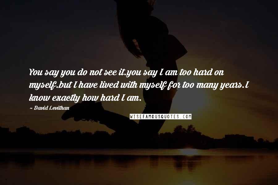 David Levithan Quotes: You say you do not see it.you say I am too hard on myself.but I have lived with myself for too many years.I know exactly how hard I am.