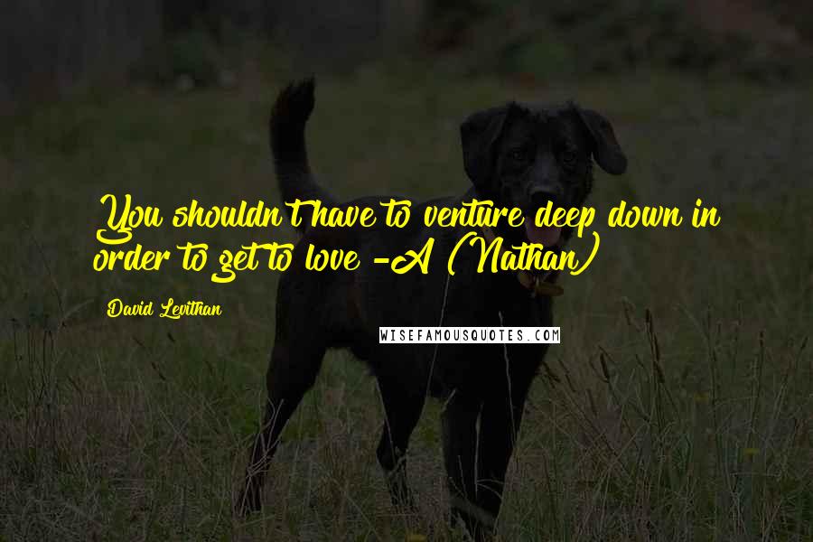 David Levithan Quotes: You shouldn't have to venture deep down in order to get to love -A (Nathan)