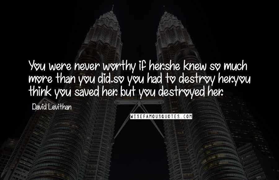 David Levithan Quotes: You were never worthy if her.she knew so much more than you did.so you had to destroy her.you think you saved her. but you destroyed her.