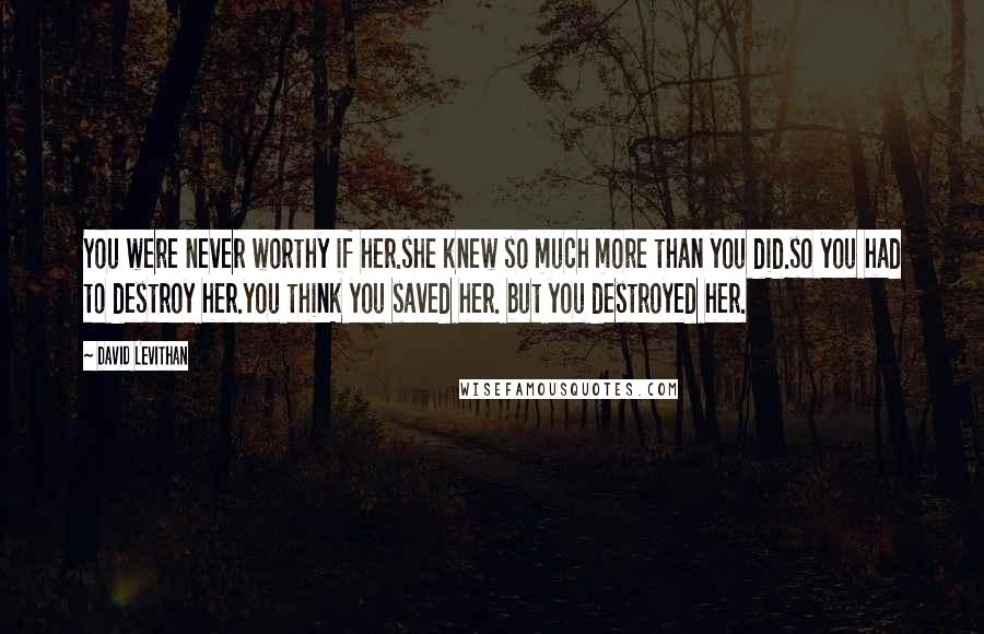 David Levithan Quotes: You were never worthy if her.she knew so much more than you did.so you had to destroy her.you think you saved her. but you destroyed her.