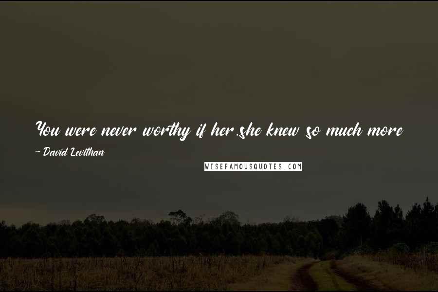 David Levithan Quotes: You were never worthy if her.she knew so much more than you did.so you had to destroy her.you think you saved her. but you destroyed her.