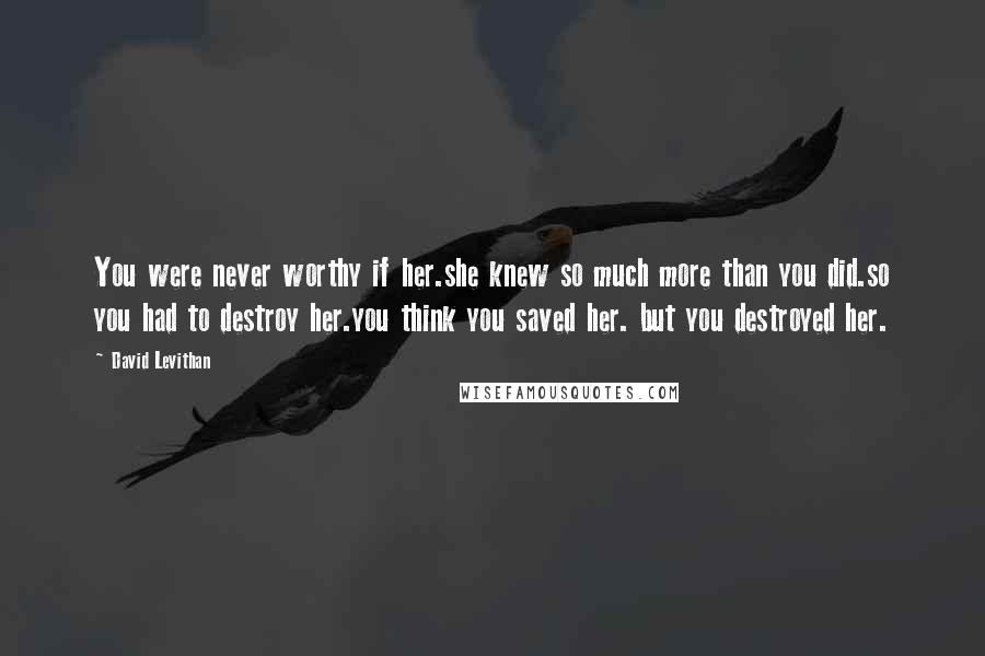 David Levithan Quotes: You were never worthy if her.she knew so much more than you did.so you had to destroy her.you think you saved her. but you destroyed her.