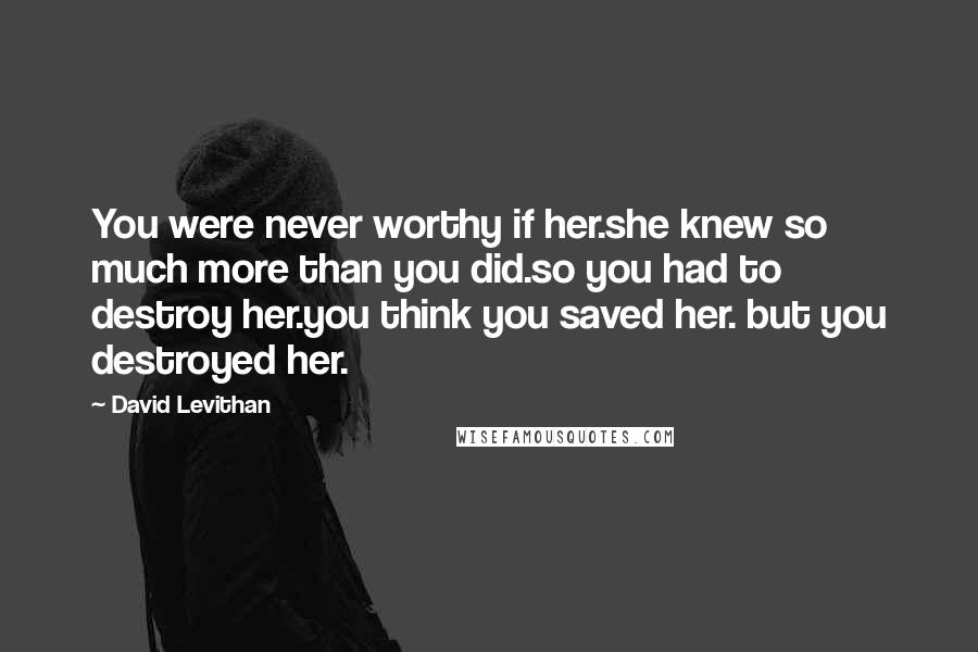 David Levithan Quotes: You were never worthy if her.she knew so much more than you did.so you had to destroy her.you think you saved her. but you destroyed her.