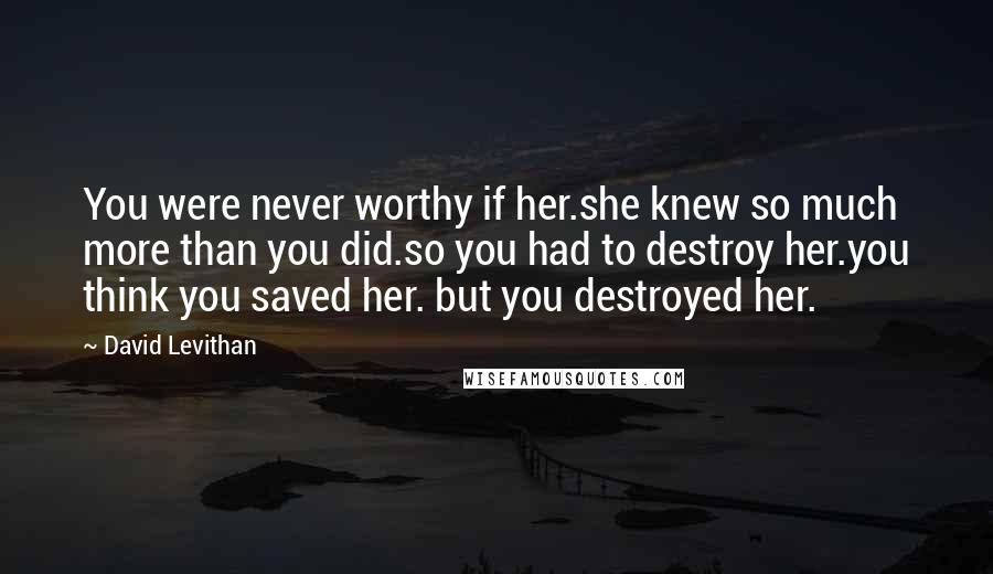 David Levithan Quotes: You were never worthy if her.she knew so much more than you did.so you had to destroy her.you think you saved her. but you destroyed her.