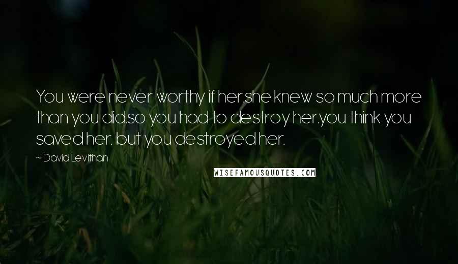 David Levithan Quotes: You were never worthy if her.she knew so much more than you did.so you had to destroy her.you think you saved her. but you destroyed her.