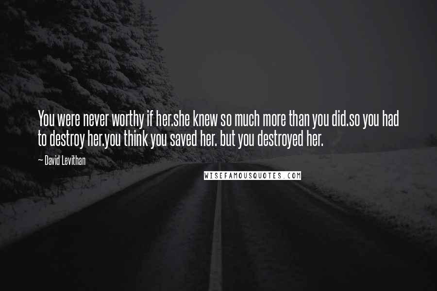 David Levithan Quotes: You were never worthy if her.she knew so much more than you did.so you had to destroy her.you think you saved her. but you destroyed her.