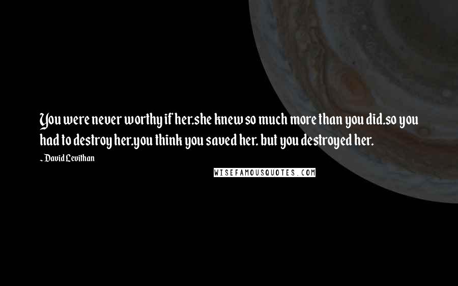 David Levithan Quotes: You were never worthy if her.she knew so much more than you did.so you had to destroy her.you think you saved her. but you destroyed her.