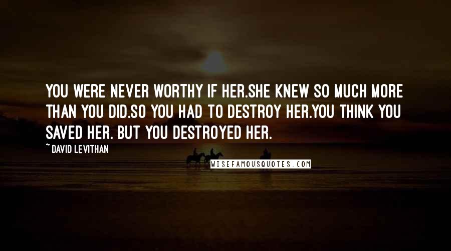 David Levithan Quotes: You were never worthy if her.she knew so much more than you did.so you had to destroy her.you think you saved her. but you destroyed her.