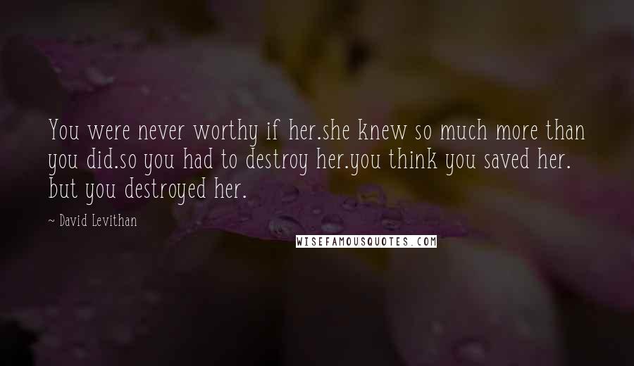 David Levithan Quotes: You were never worthy if her.she knew so much more than you did.so you had to destroy her.you think you saved her. but you destroyed her.