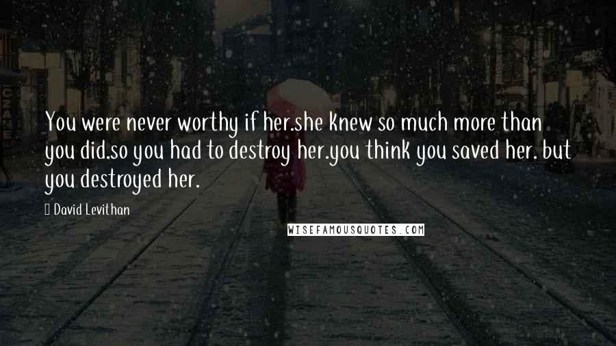 David Levithan Quotes: You were never worthy if her.she knew so much more than you did.so you had to destroy her.you think you saved her. but you destroyed her.