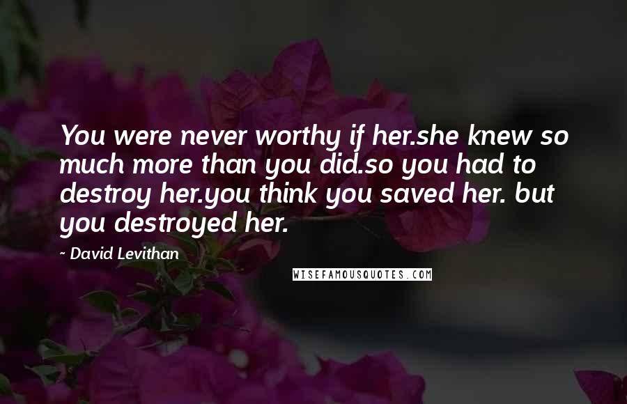 David Levithan Quotes: You were never worthy if her.she knew so much more than you did.so you had to destroy her.you think you saved her. but you destroyed her.