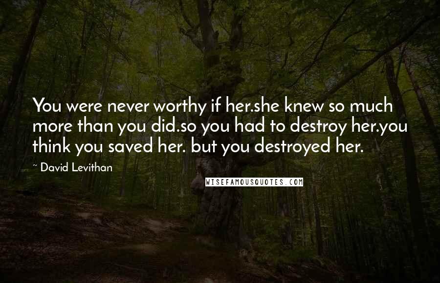 David Levithan Quotes: You were never worthy if her.she knew so much more than you did.so you had to destroy her.you think you saved her. but you destroyed her.