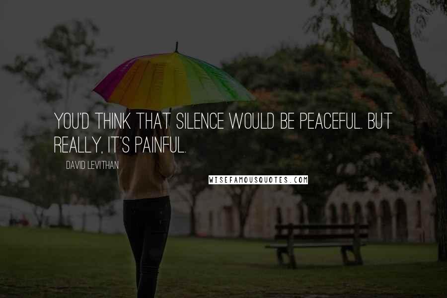 David Levithan Quotes: You'd think that silence would be peaceful. but really, it's painful.