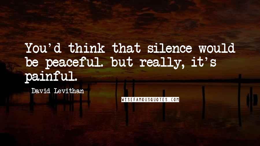 David Levithan Quotes: You'd think that silence would be peaceful. but really, it's painful.