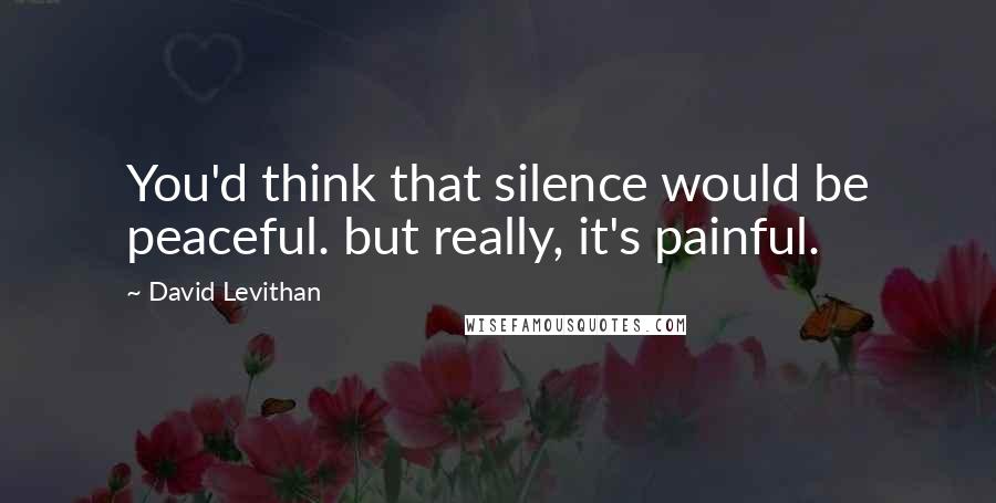 David Levithan Quotes: You'd think that silence would be peaceful. but really, it's painful.