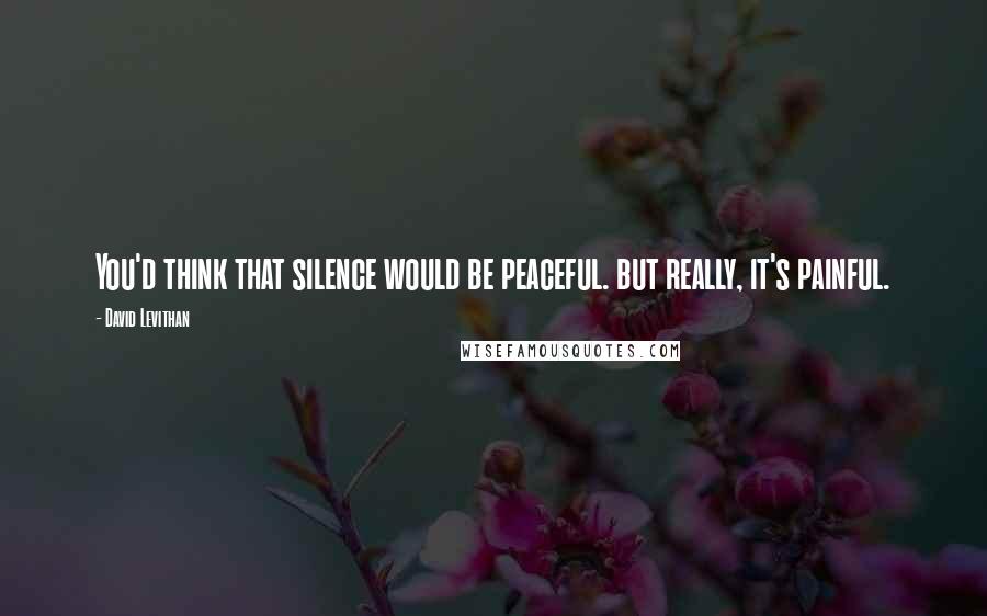 David Levithan Quotes: You'd think that silence would be peaceful. but really, it's painful.