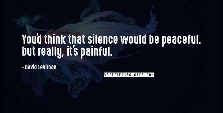 David Levithan Quotes: You'd think that silence would be peaceful. but really, it's painful.