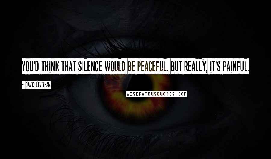 David Levithan Quotes: You'd think that silence would be peaceful. but really, it's painful.