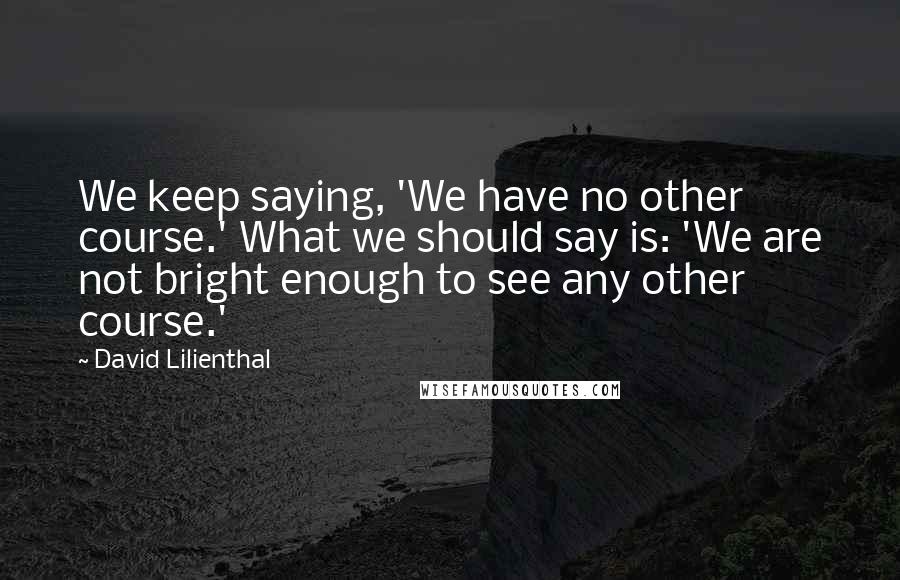 David Lilienthal Quotes: We keep saying, 'We have no other course.' What we should say is: 'We are not bright enough to see any other course.'