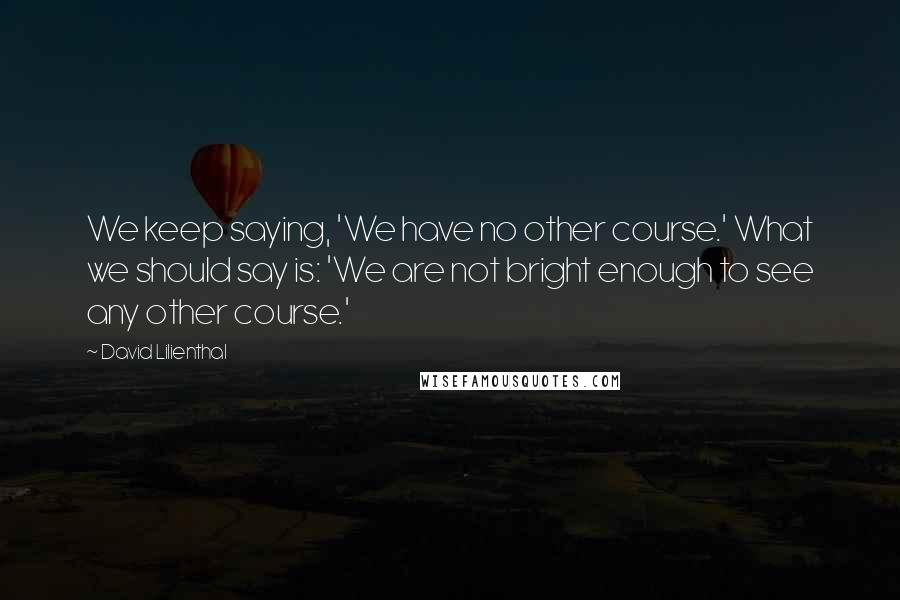 David Lilienthal Quotes: We keep saying, 'We have no other course.' What we should say is: 'We are not bright enough to see any other course.'