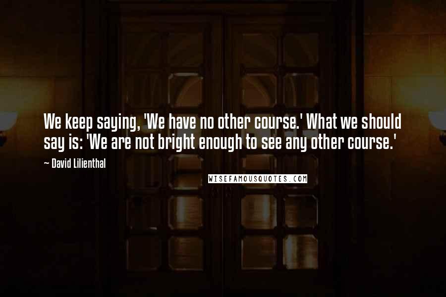 David Lilienthal Quotes: We keep saying, 'We have no other course.' What we should say is: 'We are not bright enough to see any other course.'