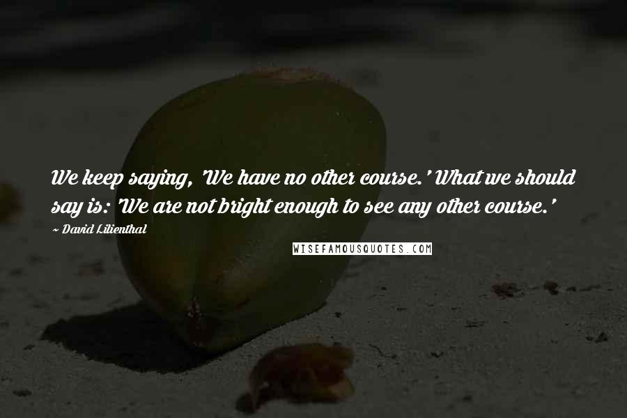 David Lilienthal Quotes: We keep saying, 'We have no other course.' What we should say is: 'We are not bright enough to see any other course.'