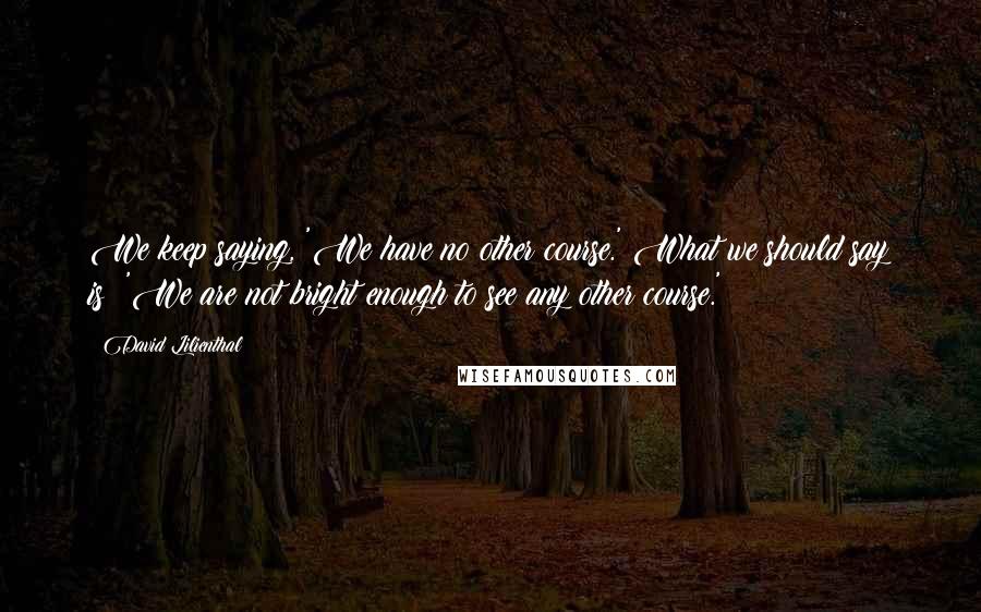 David Lilienthal Quotes: We keep saying, 'We have no other course.' What we should say is: 'We are not bright enough to see any other course.'