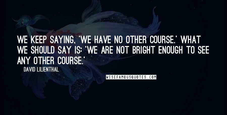 David Lilienthal Quotes: We keep saying, 'We have no other course.' What we should say is: 'We are not bright enough to see any other course.'