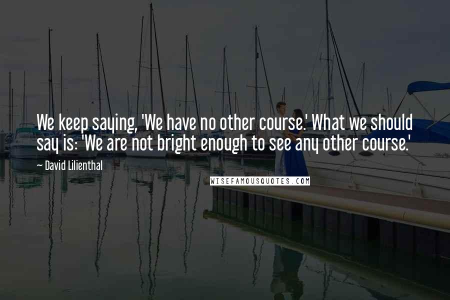 David Lilienthal Quotes: We keep saying, 'We have no other course.' What we should say is: 'We are not bright enough to see any other course.'