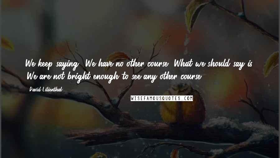 David Lilienthal Quotes: We keep saying, 'We have no other course.' What we should say is: 'We are not bright enough to see any other course.'