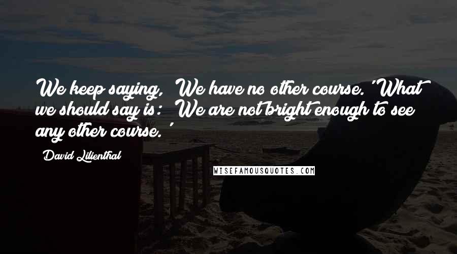 David Lilienthal Quotes: We keep saying, 'We have no other course.' What we should say is: 'We are not bright enough to see any other course.'