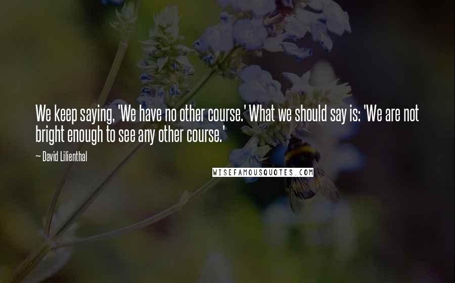 David Lilienthal Quotes: We keep saying, 'We have no other course.' What we should say is: 'We are not bright enough to see any other course.'