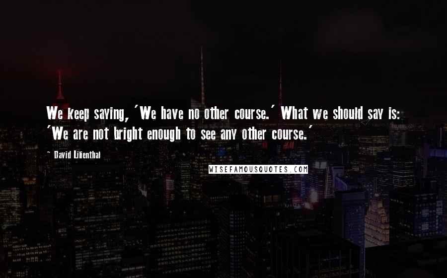 David Lilienthal Quotes: We keep saying, 'We have no other course.' What we should say is: 'We are not bright enough to see any other course.'